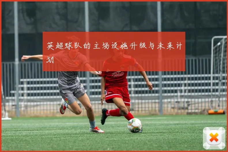 英超球队的主场设施升级与未来计划