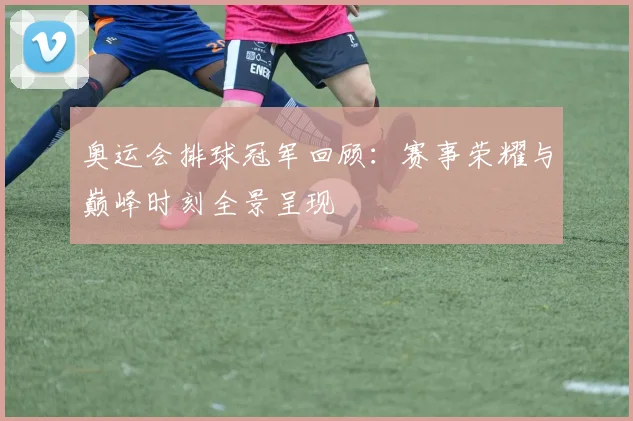 奥运会排球冠军回顾：赛事荣耀与巅峰时刻全景呈现