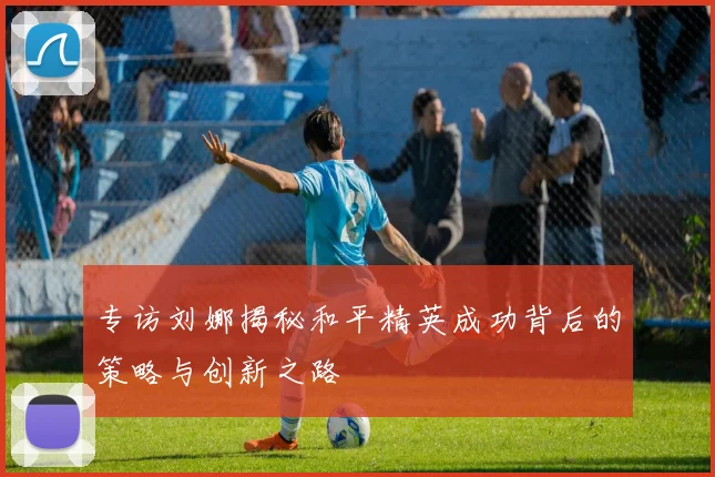 专访刘娜揭秘和平精英成功背后的策略与创新之路