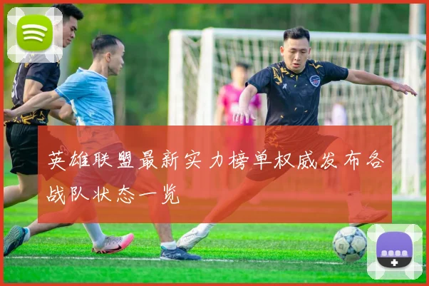 英雄联盟最新实力榜单权威发布各战队状态一览