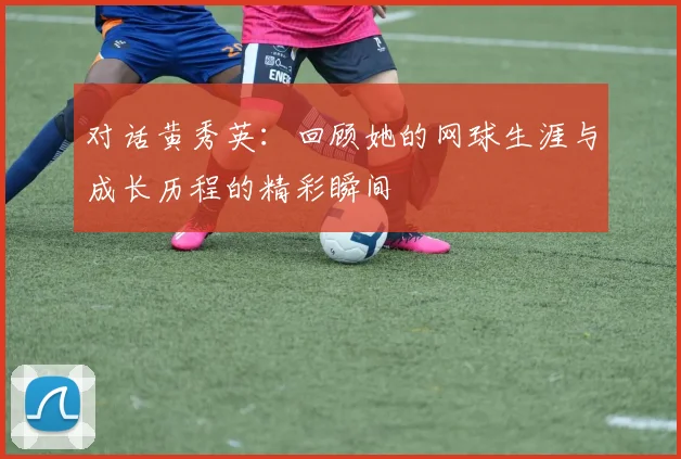 对话黄秀英：回顾她的网球生涯与成长历程的精彩瞬间