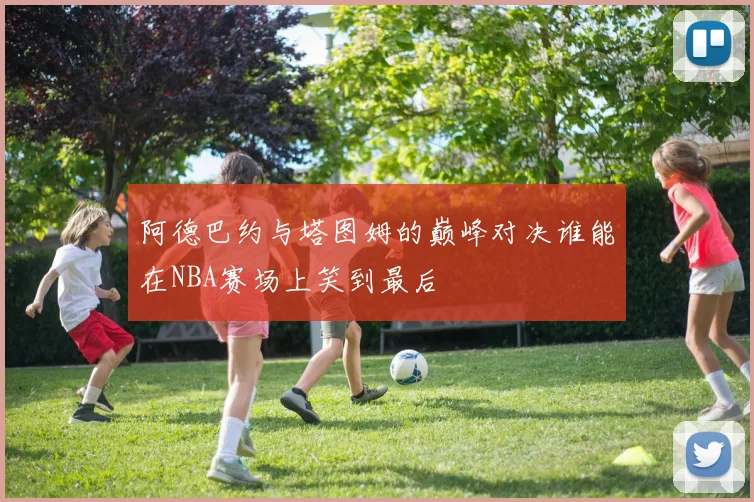 阿德巴约与塔图姆的巅峰对决谁能在NBA赛场上笑到最后